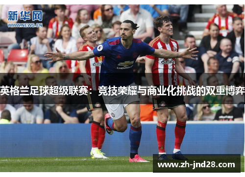 英格兰足球超级联赛:竞技荣耀与商业化挑战的双重博弈 英格兰足球超级联赛:竞技荣耀与商业化挑战的双重博弈