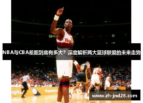 NBA与CBA差距到底有多大?深度解析两大篮球联盟的未来走势 NBA与CBA差距到底有多大?深度解析两大篮球联盟的未来走势
