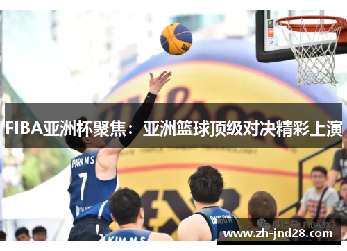FIBA亚洲杯聚焦:亚洲篮球顶级对决精彩上演 FIBA亚洲杯聚焦:亚洲篮球顶级对决精彩上演
