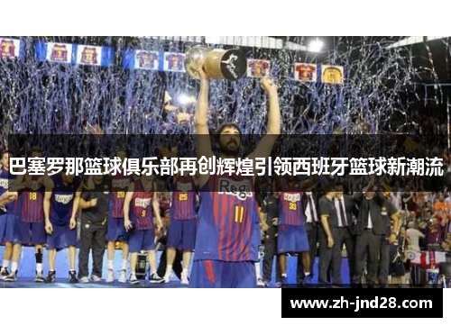 巴塞罗那篮球俱乐部再创辉煌引领西班牙篮球新潮流 巴塞罗那篮球俱乐部再创辉煌引领西班牙篮球新潮流
