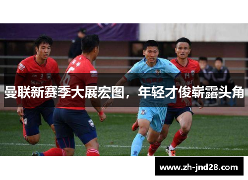 曼联新赛季大展宏图，年轻才俊崭露头角