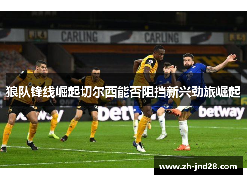 狼队锋线崛起切尔西能否阻挡新兴劲旅崛起